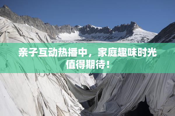 亲子互动热播中，家庭趣味时光值得期待！