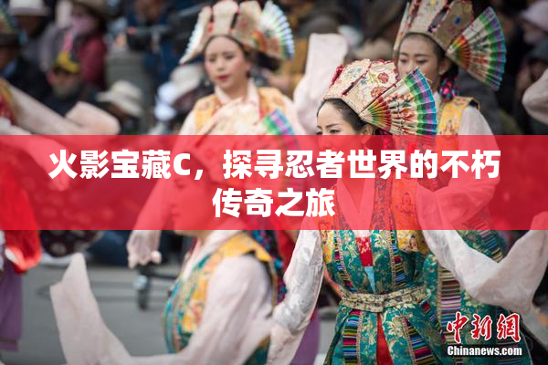 火影宝藏C，探寻忍者世界的不朽传奇之旅