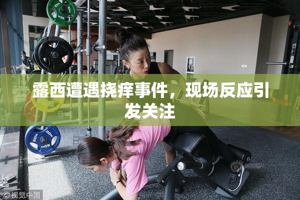 露西遭遇挠痒事件，现场反应引发关注