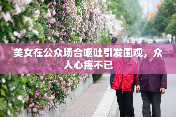 美女在公众场合呕吐引发围观，众人心疼不已