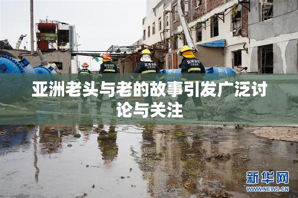 亚洲老头与老的故事引发广泛讨论与关注