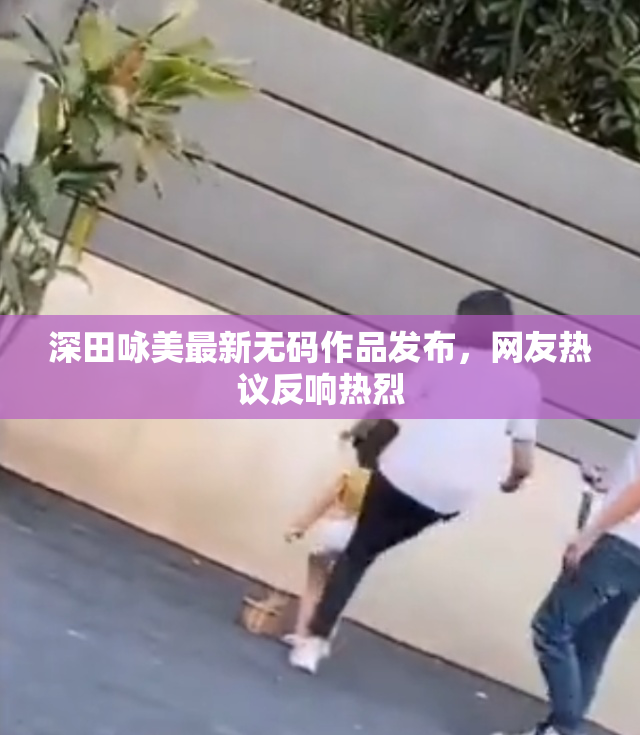 深田咏美最新无码作品发布，网友热议反响热烈