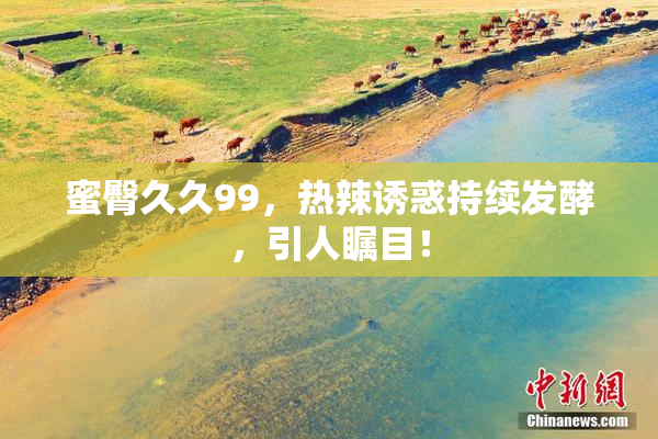 蜜臀久久99，热辣诱惑持续发酵，引人瞩目！