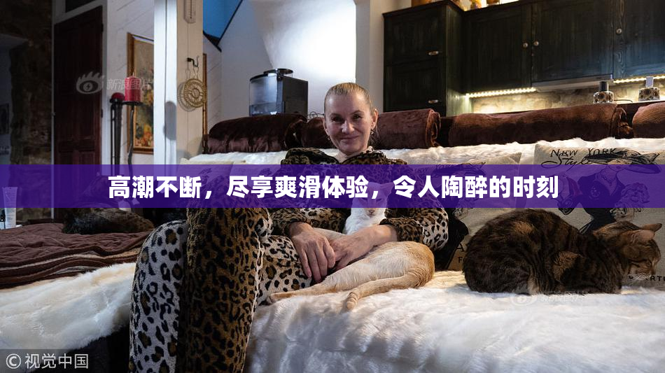 高潮不断，尽享爽滑体验，令人陶醉的时刻
