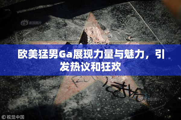 欧美猛男Ga展现力量与魅力，引发热议和狂欢