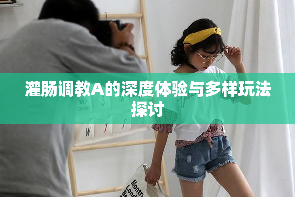 灌肠调教A的深度体验与多样玩法探讨