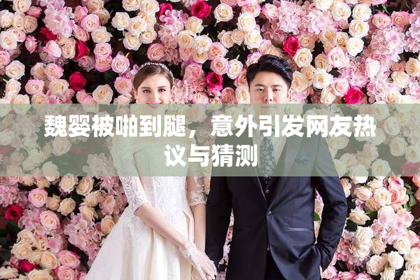 魏婴被啪到腿，意外引发网友热议与猜测