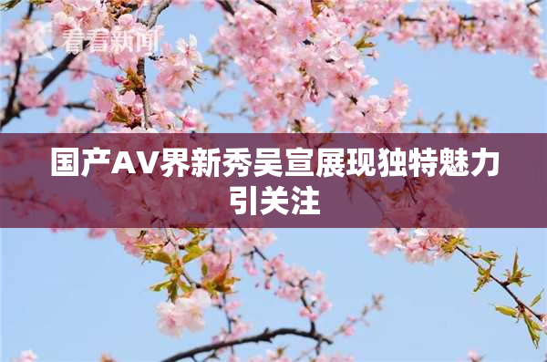 国产AV界新秀吴宣展现独特魅力引关注
