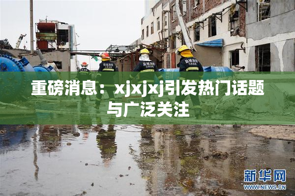 重磅消息：xjxjxj引发热门话题与广泛关注