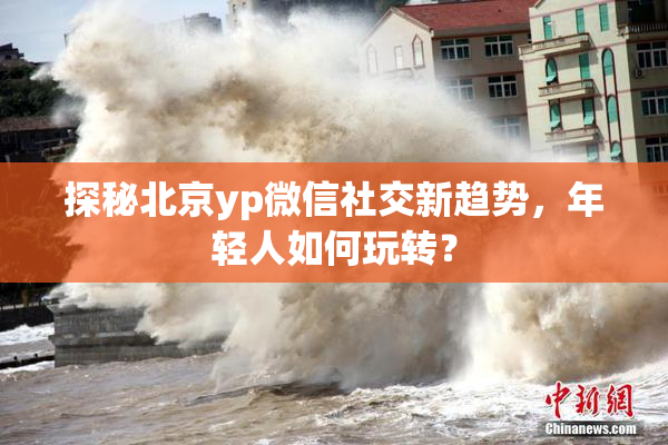 探秘北京yp微信社交新趋势，年轻人如何玩转？