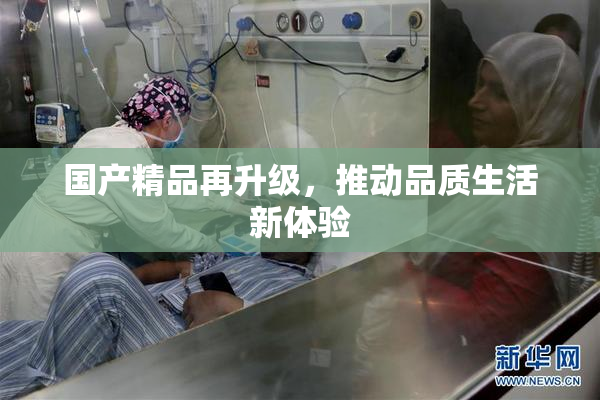 国产精品再升级，推动品质生活新体验