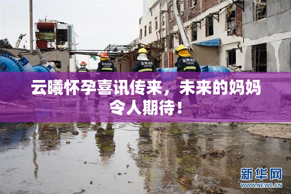 云曦怀孕喜讯传来，未来的妈妈令人期待！