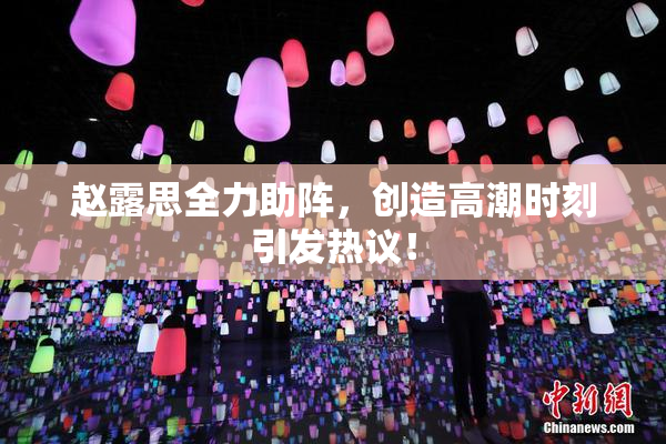 赵露思全力助阵，创造高潮时刻引发热议！