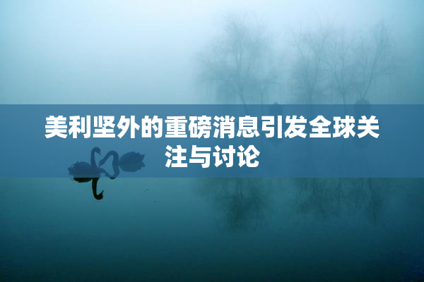 美利坚外的重磅消息引发全球关注与讨论