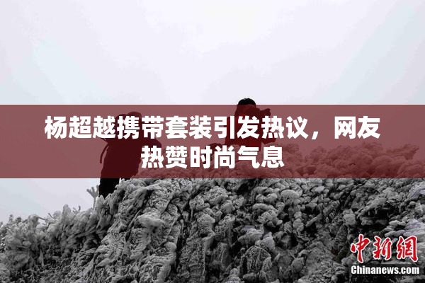 杨超越携带套装引发热议，网友热赞时尚气息