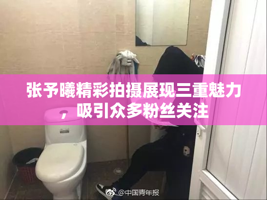张予曦精彩拍摄展现三重魅力，吸引众多粉丝关注