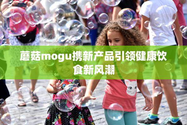 蘑菇mogu携新产品引领健康饮食新风潮