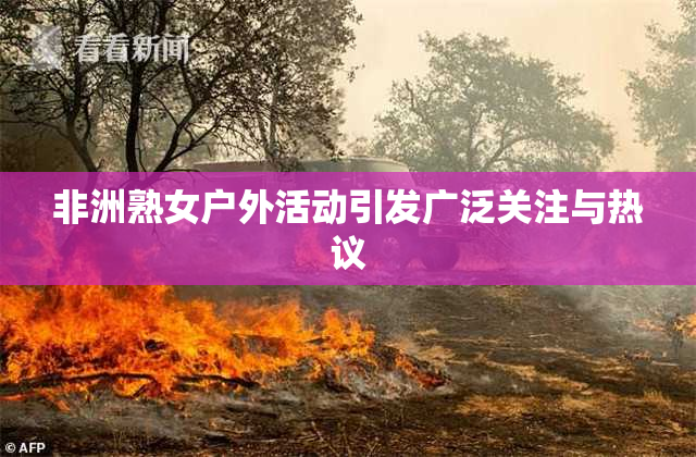 非洲熟女户外活动引发广泛关注与热议