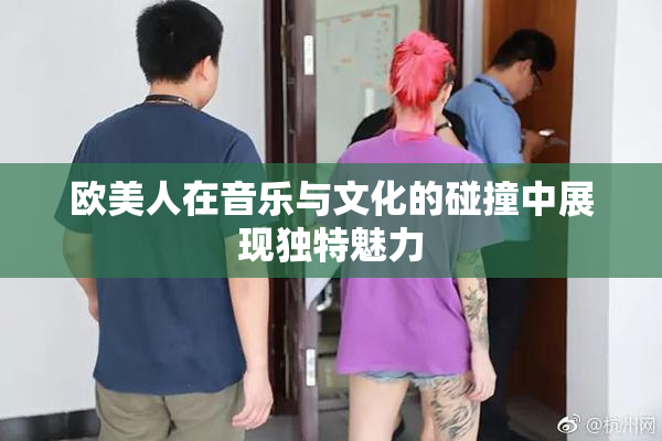 欧美人在音乐与文化的碰撞中展现独特魅力