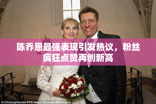 陈乔恩最强表现引发热议，粉丝疯狂点赞再创新高