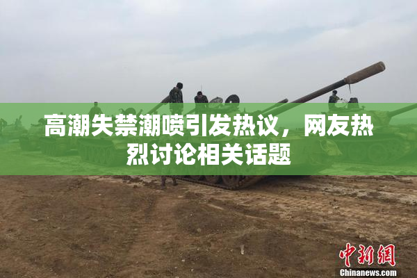 高潮失禁潮喷引发热议，网友热烈讨论相关话题