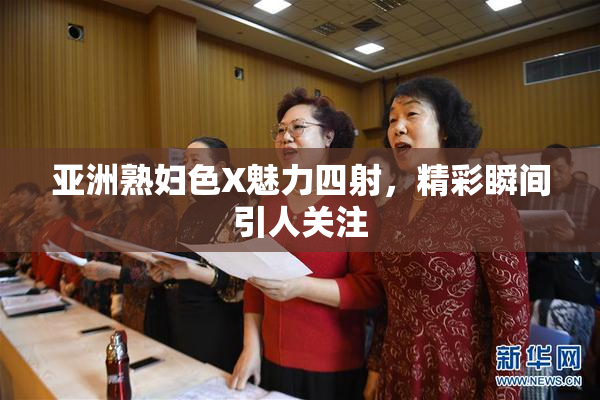 亚洲熟妇色X魅力四射，精彩瞬间引人关注
