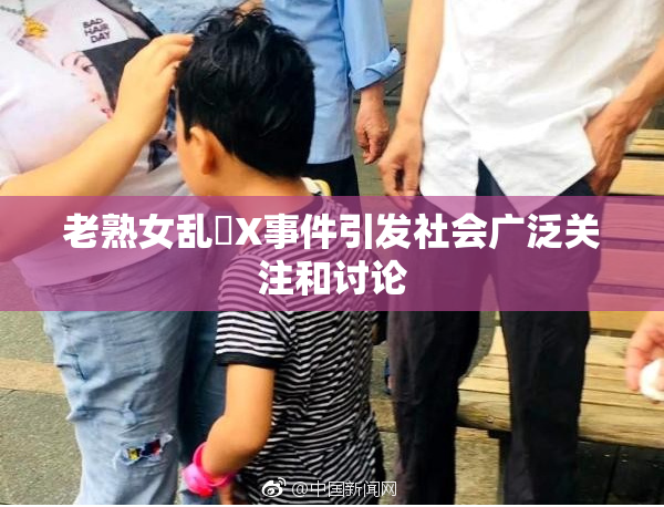 老熟女乱婬X事件引发社会广泛关注和讨论