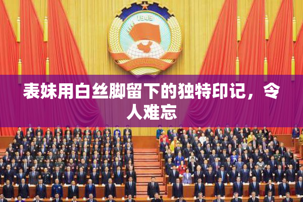 表妹用白丝脚留下的独特印记，令人难忘