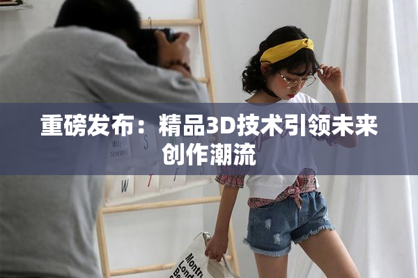 重磅发布：精品3D技术引领未来创作潮流