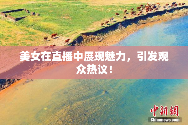 美女在直播中展现魅力，引发观众热议！