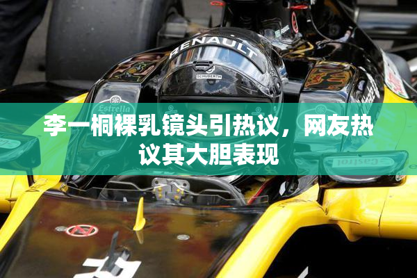 李一桐裸乳镜头引热议，网友热议其大胆表现