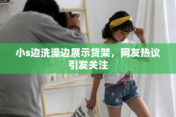 小s边洗澡边展示货架，网友热议引发关注