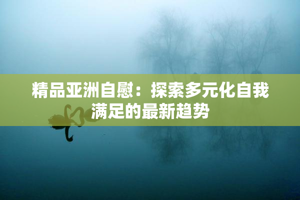 精品亚洲自慰：探索多元化自我满足的最新趋势