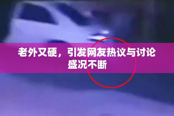 老外又硬，引发网友热议与讨论盛况不断