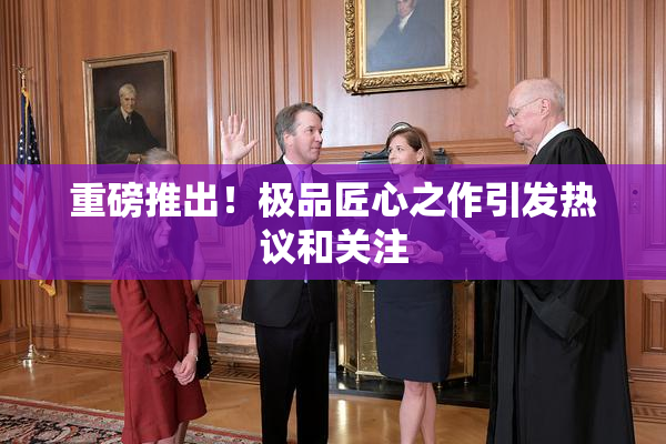 重磅推出！极品匠心之作引发热议和关注