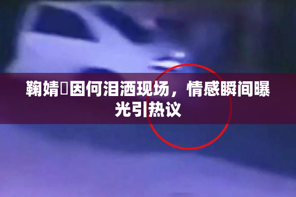 鞠婧祎因何泪洒现场，情感瞬间曝光引热议