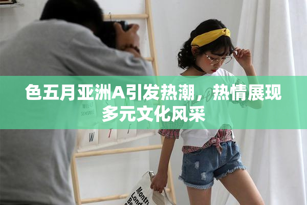 色五月亚洲A引发热潮，热情展现多元文化风采