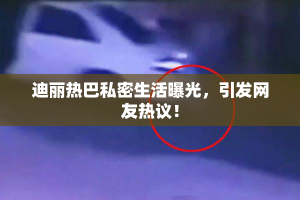 迪丽热巴私密生活曝光，引发网友热议！