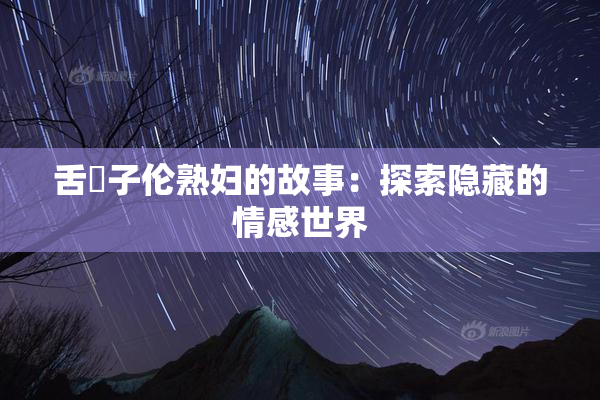 舌乚子伦熟妇的故事：探索隐藏的情感世界