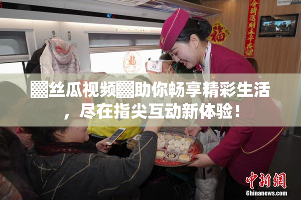 ▓丝瓜视频▓助你畅享精彩生活，尽在指尖互动新体验！
