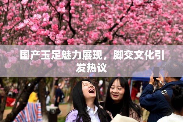 国产玉足魅力展现，脚交文化引发热议