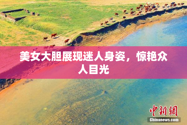 美女大胆展现迷人身姿，惊艳众人目光