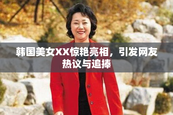 韩国美女XX惊艳亮相，引发网友热议与追捧