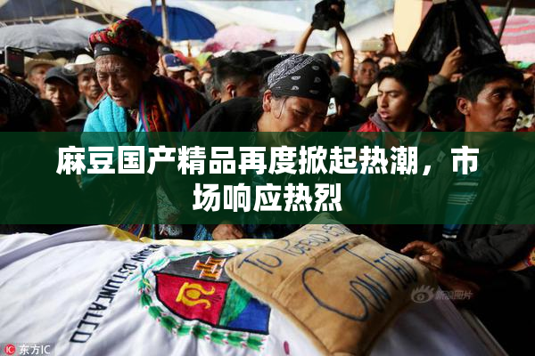 麻豆国产精品再度掀起热潮，市场响应热烈