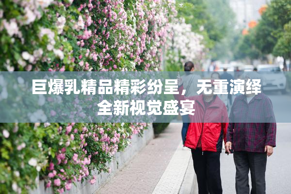 巨爆乳精品精彩纷呈，无重演绎全新视觉盛宴