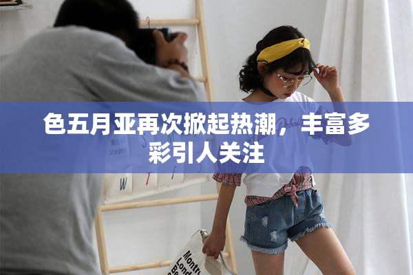 色五月亚再次掀起热潮，丰富多彩引人关注