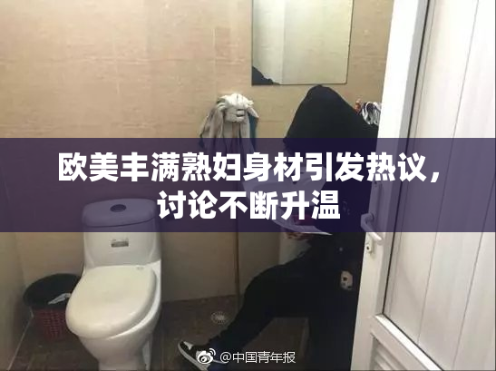 欧美丰满熟妇身材引发热议，讨论不断升温