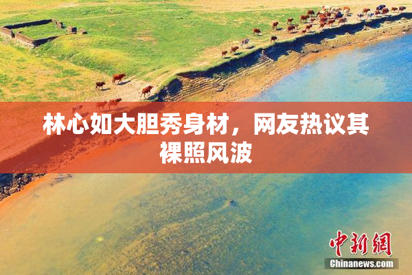 林心如大胆秀身材，网友热议其裸照风波