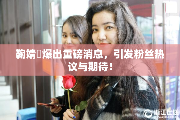 鞠婧祎爆出重磅消息，引发粉丝热议与期待！