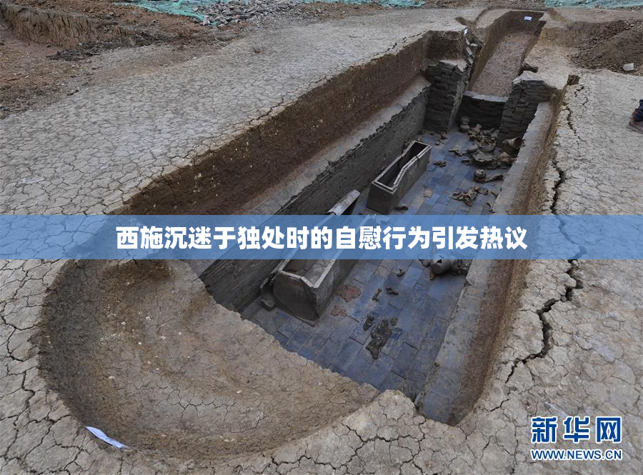 西施沉迷于独处时的自慰行为引发热议